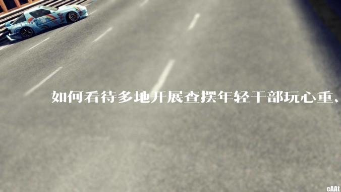 如何看待多地开展查摆年轻干部玩心重、混日子、说话随意、口大气粗等问题的行动？